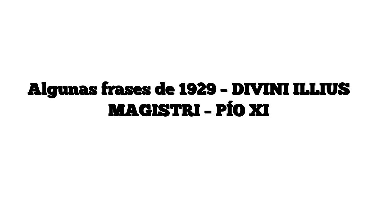 Algunas frases de 1929 –  DIVINI ILLIUS MAGISTRI –  PÍO XI