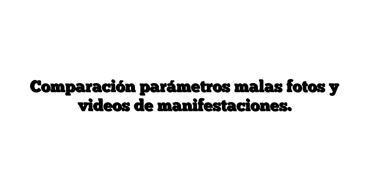 Comparación parámetros malas fotos y videos de manifestaciones.