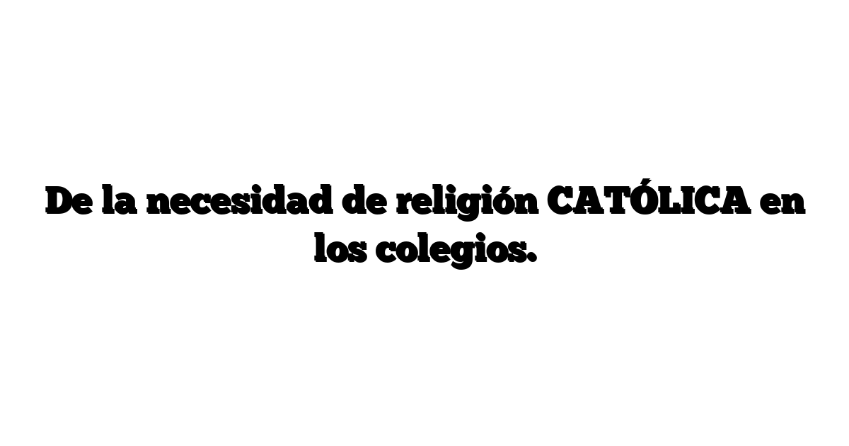 De la necesidad de religión CATÓLICA en los colegios.