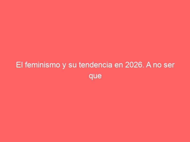 705: El feminismo y su tendencia en 2026. A no ser que se corrija la tendencia antifemenina que lleva.